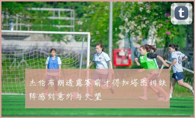 杰伦布朗透露赛前才得知塔图姆缺阵感到意外与失望