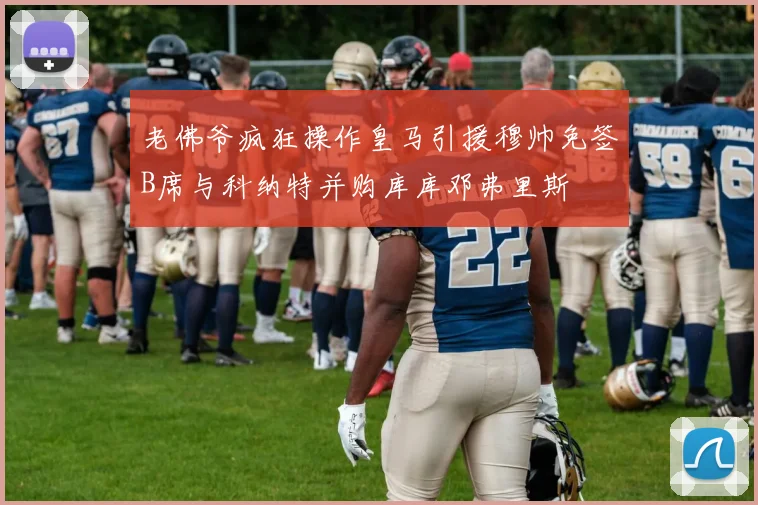 老佛爷疯狂操作皇马引援穆帅免签B席与科纳特并购库库邓弗里斯