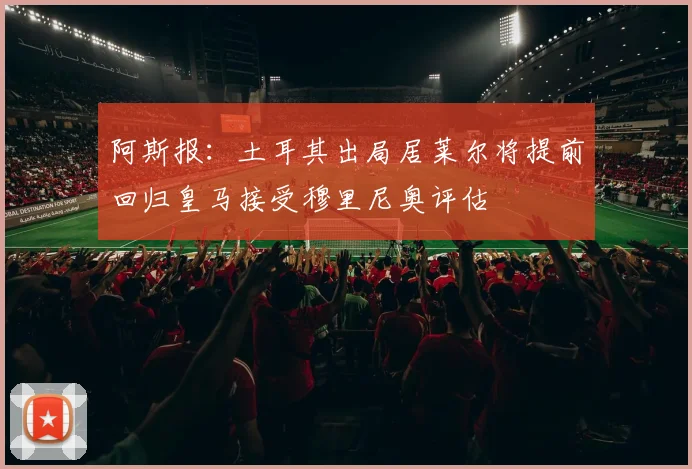 阿斯报：土耳其出局居莱尔将提前回归皇马接受穆里尼奥评估