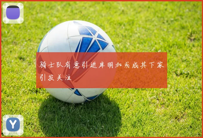 骑士队有意引进库明加或成其下家引发关注