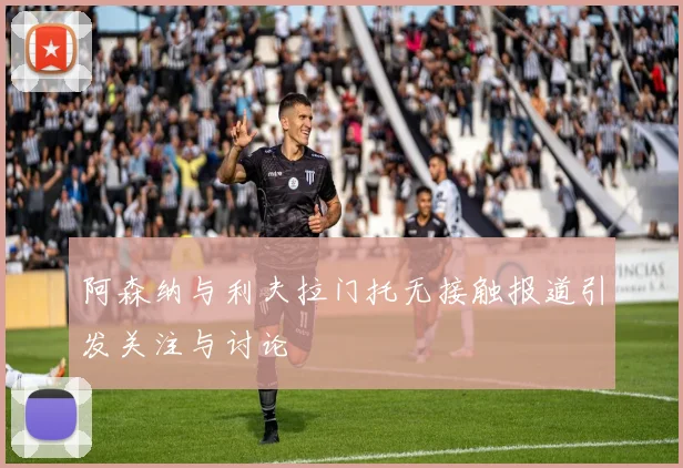 阿森纳与利夫拉门托无接触报道引发关注与讨论