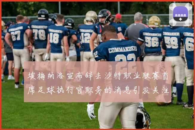 埃梅纳洛宣布辞去沙特职业联赛首席足球执行官职务的消息引发关注