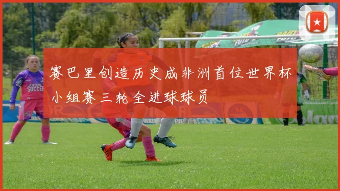 赛巴里创造历史成非洲首位世界杯小组赛三轮全进球球员
