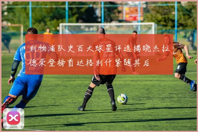 利物浦队史百大球星评选揭晓杰拉德荣登榜首达格利什紧随其后
