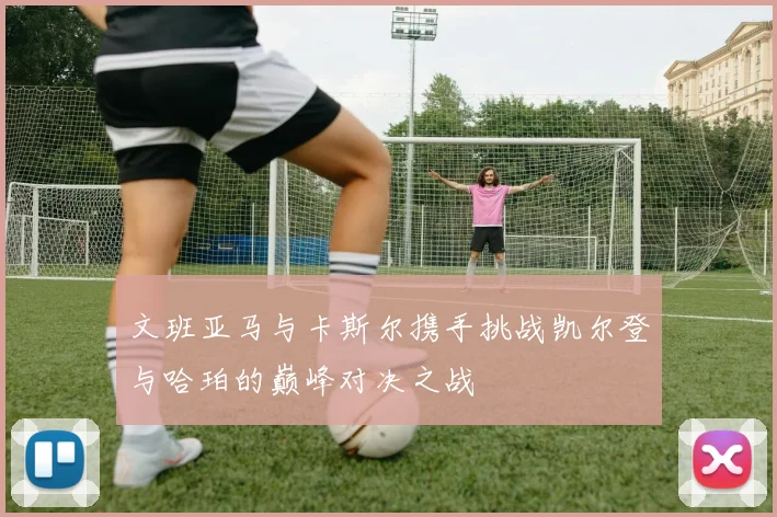 文班亚马与卡斯尔携手挑战凯尔登与哈珀的巅峰对决之战