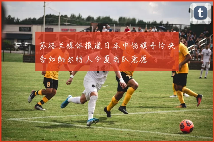 苏格兰媒体报道日本中场旗手怜央告知凯尔特人今夏离队意愿