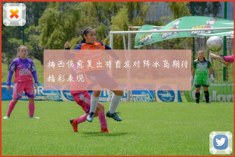 梅西伤愈复出将首发对阵冰岛期待精彩表现