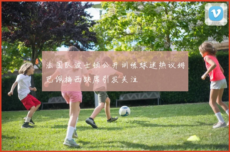 法国队波士顿公开训练球迷热议姆巴佩梅西缺席引发关注
