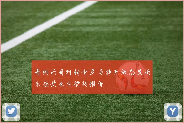 普利西奇对转会罗马持开放态度尚未接受米兰续约报价