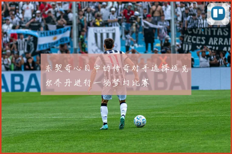 东契奇心目中的传奇对手选择迈克尔乔丹进行一场梦幻比赛